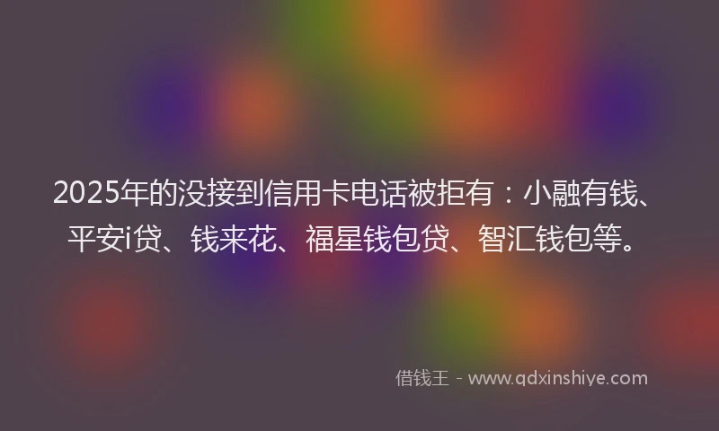 2025年的没接到信用卡电话被拒有：小融有钱、平安i贷、钱来花、福星钱包贷、智汇钱包等。