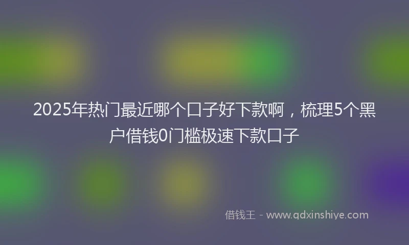 2025年热门最近哪个口子好下款啊，梳理5个黑户借钱0门槛极速下款口子