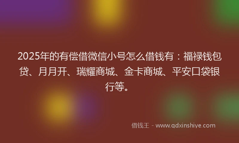 2025年的有偿借微信小号怎么借钱有：福禄钱包贷、月月开、瑞耀商城、金卡商城、平安口袋银行等。
