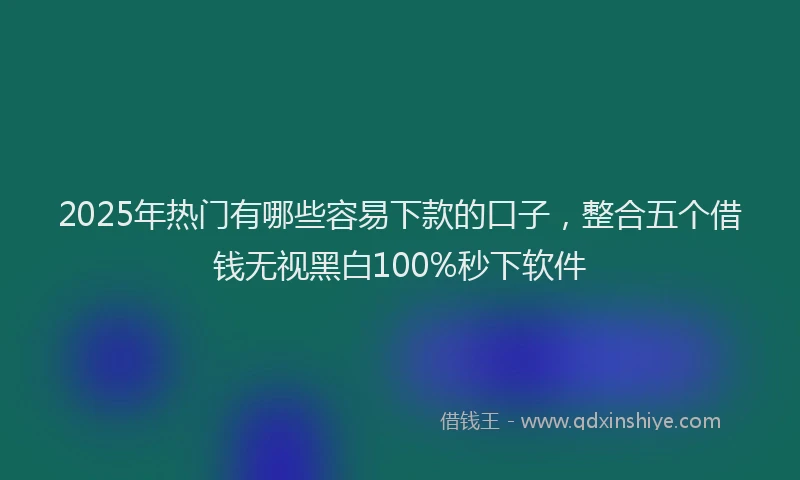 2025年热门有哪些容易下款的口子，整合五个借钱无视黑白100%秒下软件