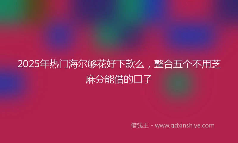 2025年热门海尔够花好下款么，整合五个不用芝麻分能借的口子