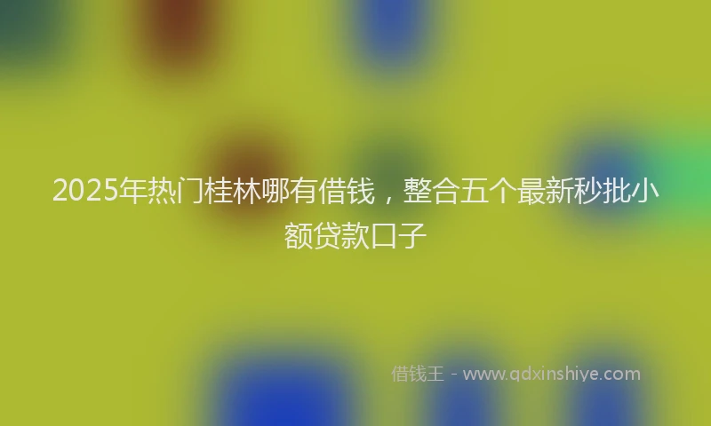 2025年热门桂林哪有借钱，整合五个最新秒批小额贷款口子