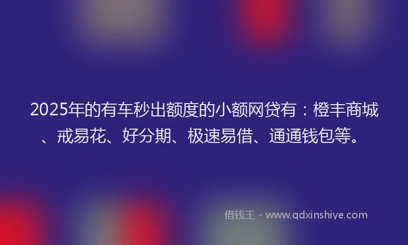 2025年的有车秒出额度的小额网贷有：橙丰商城、戒易花、好分期、极速易借、通通钱包等。