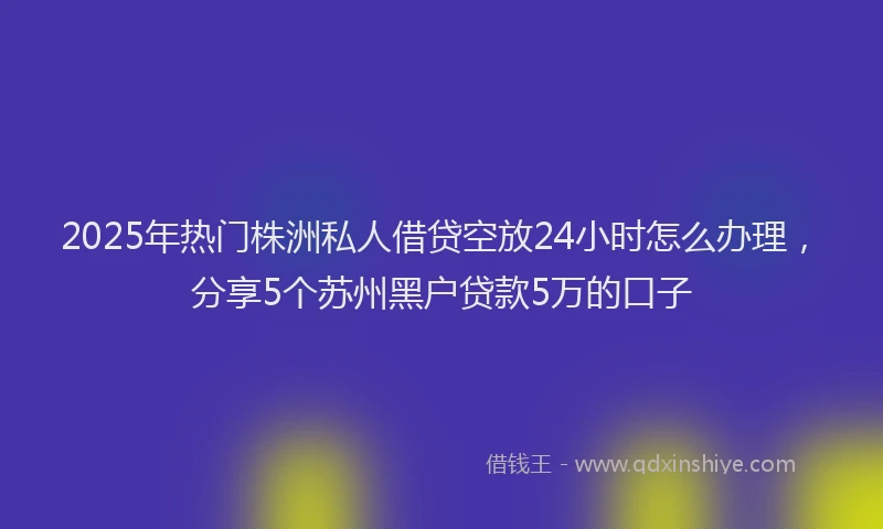 2025年热门株洲私人借贷空放24小时怎么办理，分享5个苏州黑户贷款5万的口子