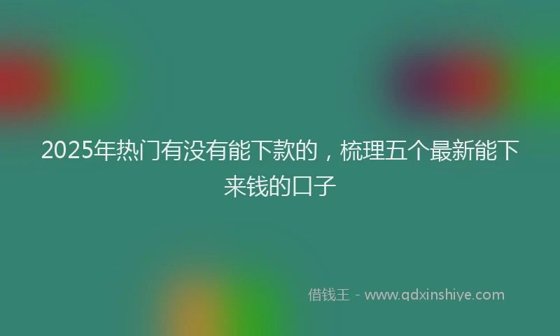2025年热门有没有能下款的，梳理五个最新能下来钱的口子