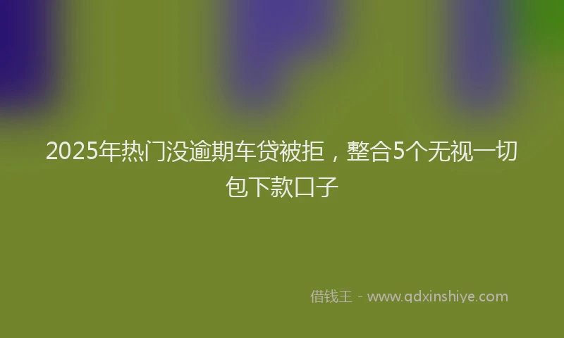 2025年热门没逾期车贷被拒，整合5个无视一切包下款口子