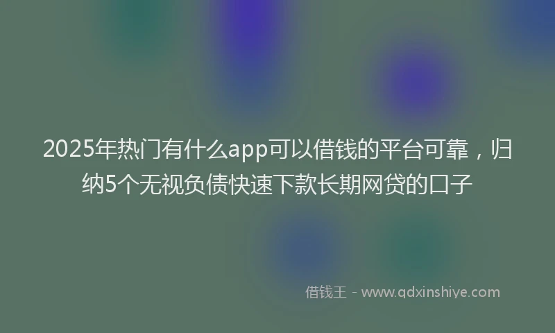 2025年热门有什么app可以借钱的平台可靠,归纳5个无视负债快速下款长期网贷的口子