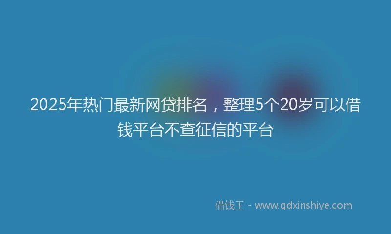 2025年热门最新网贷排名,整理5个20岁可以借钱平台不查征信的平台