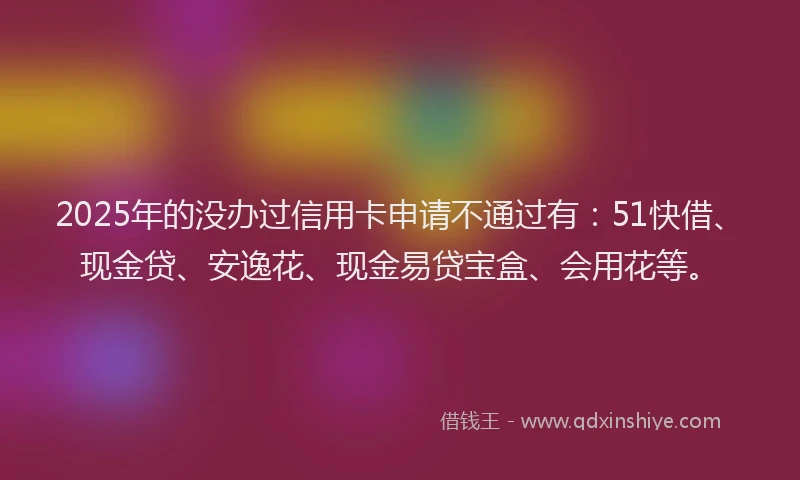 2025年的没办过信用卡申请不通过有：51快借、现金贷、安逸花、现金易贷宝盒、会用花等。