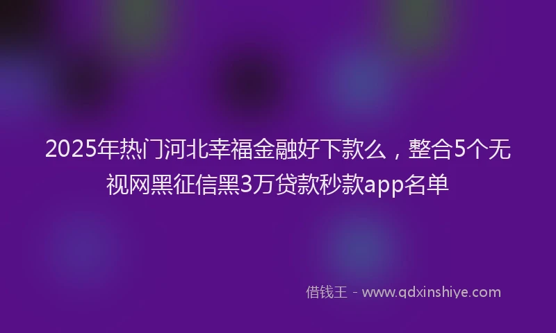 2025年热门河北幸福金融好下款么，整合5个无视网黑征信黑3万贷款秒款app名单