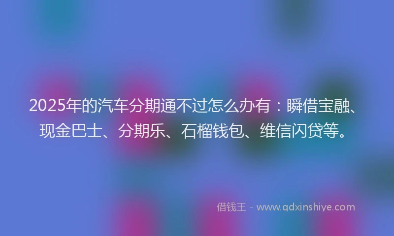 2025年的汽车分期通不过怎么办有：瞬借宝融、现金巴士、分期乐、石榴钱包、维信闪贷等。