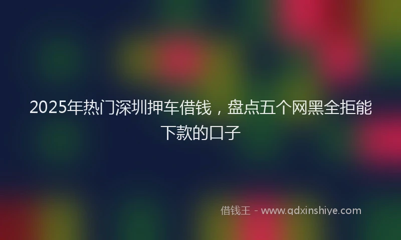 2025年热门深圳押车借钱，盘点五个网黑全拒能下款的口子