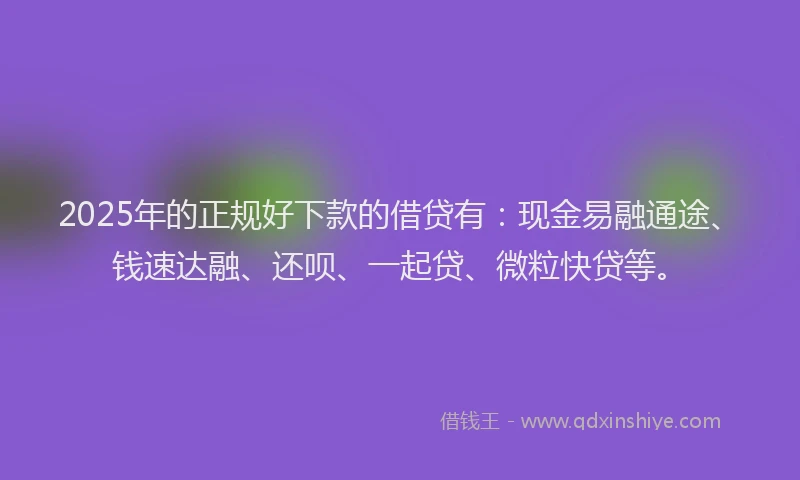 2025年的正规好下款的借贷有：现金易融通途、钱速达融、还呗、一起贷、微粒快贷等。