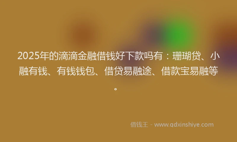 2025年的滴滴金融借钱好下款吗有：珊瑚贷、小融有钱、有钱钱包、借贷易融途、借款宝易融等。