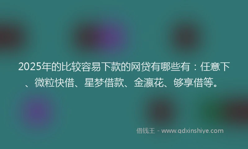 2025年的比较容易下款的网贷有哪些有：任意下、微粒快借、星梦借款、金瀛花、够享借等。