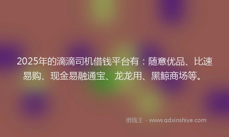 2025年的滴滴司机借钱平台有：随意优品、比速易购、现金易融通宝、龙龙用、黑鲸商场等。