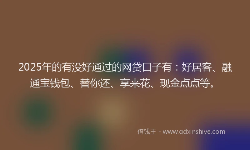 2025年的有没好通过的网贷口子有：好居客、融通宝钱包、替你还、享来花、现金点点等。