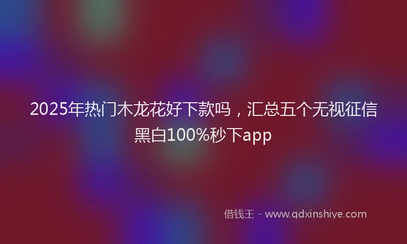2025年热门木龙花好下款吗，汇总五个无视征信黑白100%秒下app