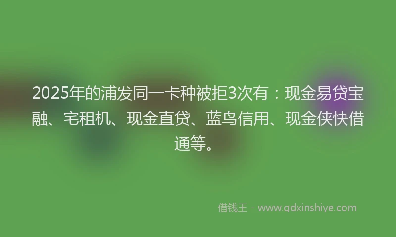 2025年的浦发同一卡种被拒3次有：现金易贷宝融、宅租机、现金直贷、蓝鸟信用、现金侠快借通等。