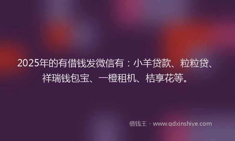 2025年的有借钱发微信有：小羊贷款、粒粒贷、祥瑞钱包宝、一橙租机、桔享花等。