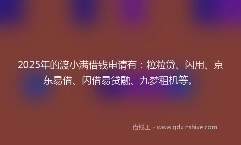 2025年的渡小满借钱申请有：粒粒贷、闪用、京东易借、闪借易贷融、九梦租机等。