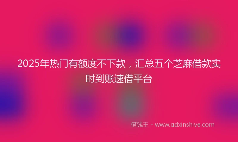 2025年热门有额度不下款，汇总五个芝麻借款实时到账速借平台