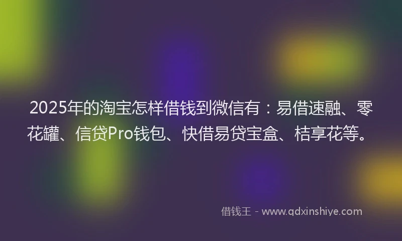 2025年的淘宝怎样借钱到微信有：易借速融、零花罐、信贷Pro钱包、快借易贷宝盒、桔享花等。