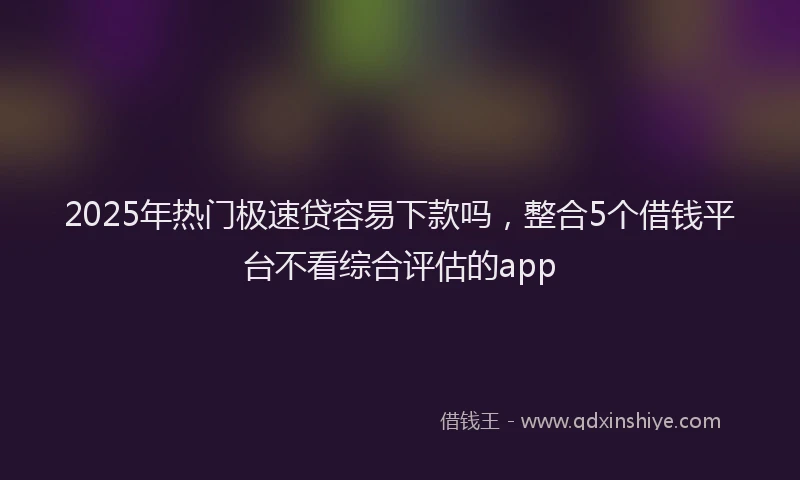 2025年热门极速贷容易下款吗，整合5个借钱平台不看综合评估的app