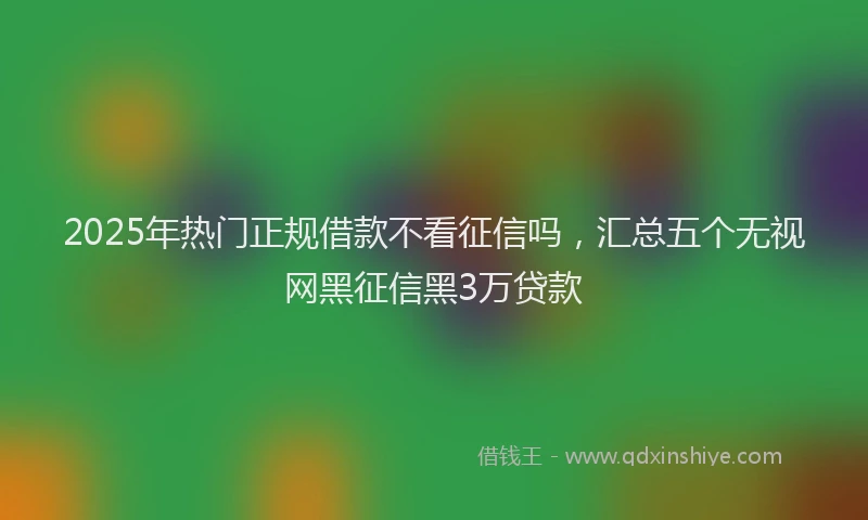 2025年热门正规借款不看征信吗，汇总五个无视网黑征信黑3万贷款
