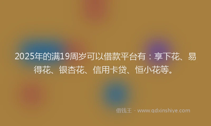 2025年的满19周岁可以借款平台有：享下花、易得花、银杏花、信用卡贷、恒小花等。