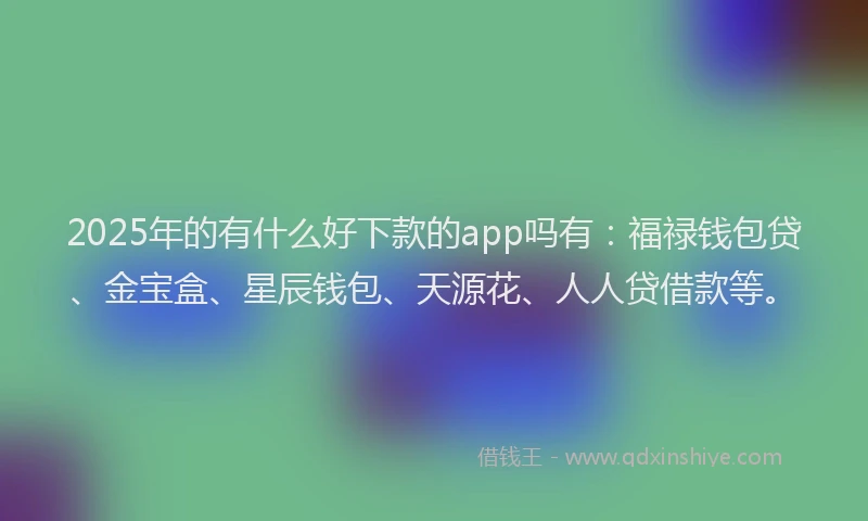 2025年的有什么好下款的app吗有:福禄钱包贷、金宝盒、星辰钱包、天源花、人人贷借款等。