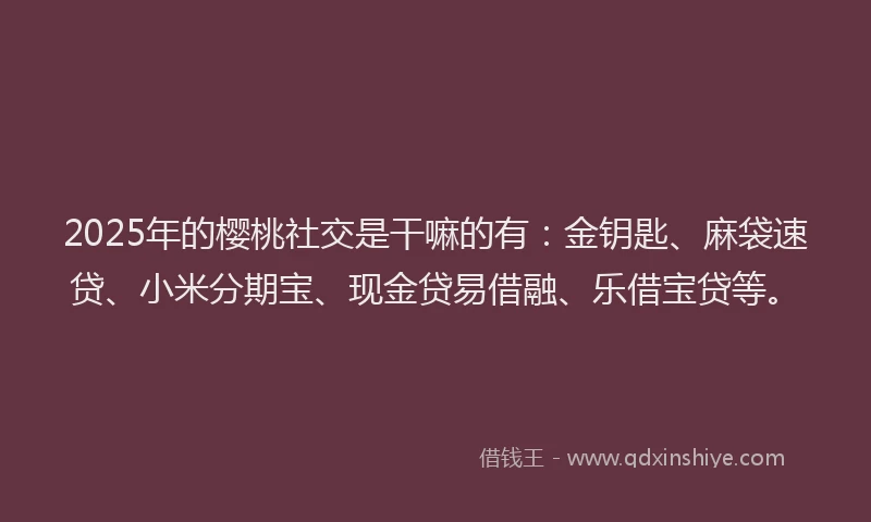 2025年的樱桃社交是干嘛的有：金钥匙、麻袋速贷、小米分期宝、现金贷易借融、乐借宝贷等。
