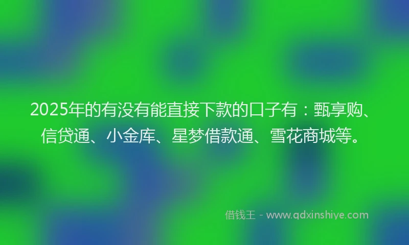 2025年的有没有能直接下款的口子有：甄享购、信贷通、小金库、星梦借款通、雪花商城等。
