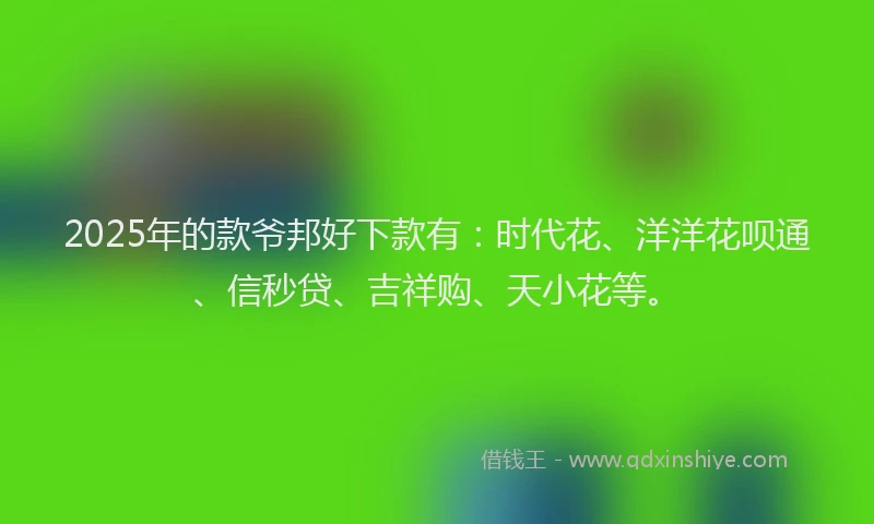 2025年的款爷邦好下款有：时代花、洋洋花呗通、信秒贷、吉祥购、天小花等。