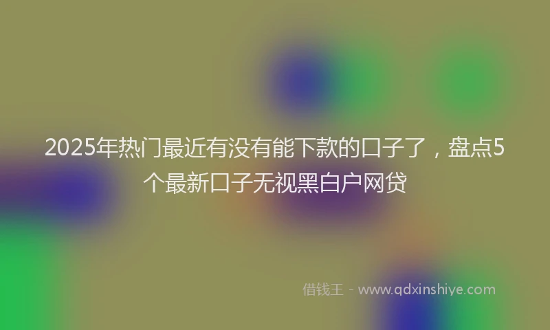 2025年热门最近有没有能下款的口子了，盘点5个最新口子无视黑白户网贷