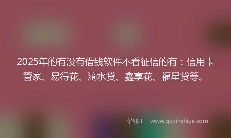 2025年的有没有借钱软件不看征信的有:信用卡管家、易得花、滴水贷、鑫享花、福星贷等。