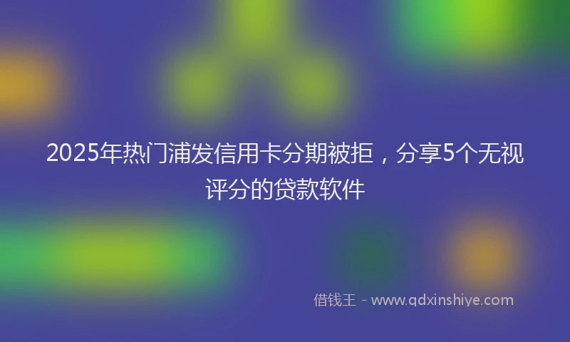 2025年热门浦发信用卡分期被拒，分享5个无视评分的贷款软件