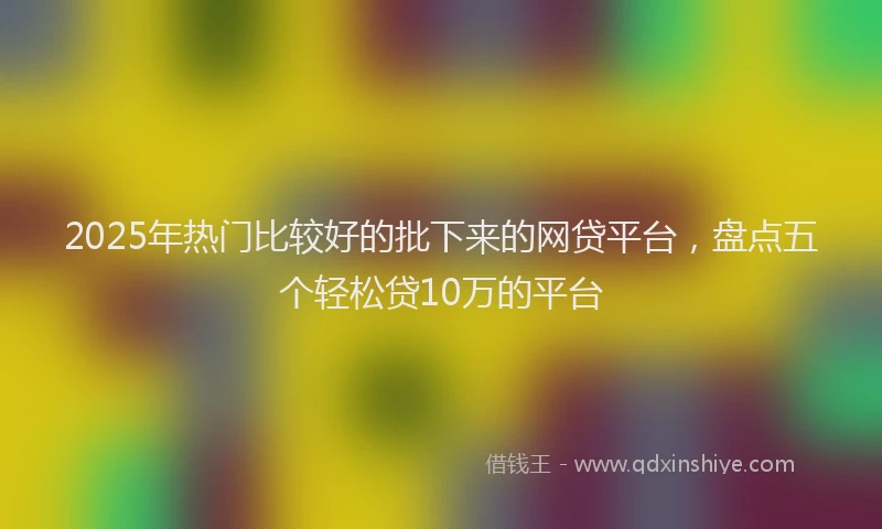 2025年热门比较好的批下来的网贷平台,盘点五个轻松贷10万的平台