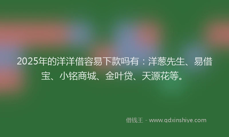 2025年的洋洋借容易下款吗有：洋葱先生、易借宝、小铭商城、金叶贷、天源花等。