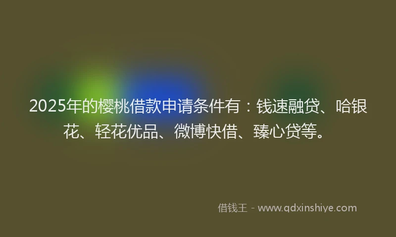 2025年的樱桃借款申请条件有：钱速融贷、哈银花、轻花优品、微博快借、臻心贷等。