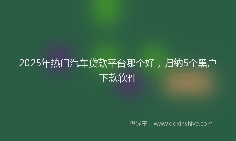 2025年热门汽车贷款平台哪个好，归纳5个黑户下款软件
