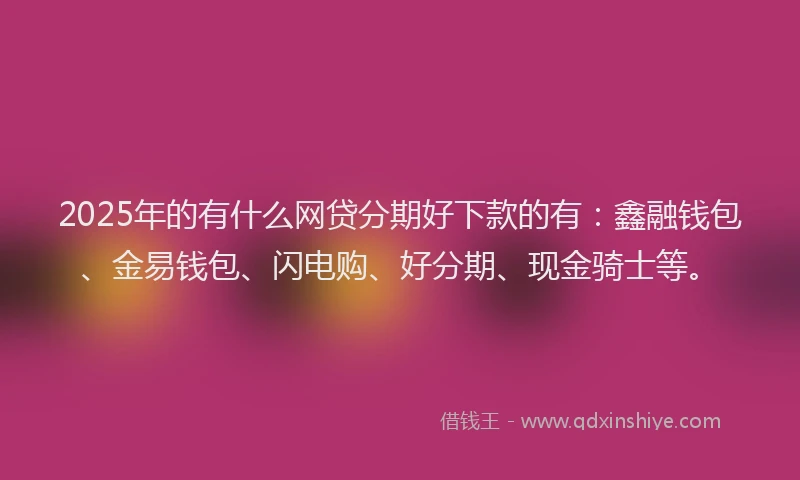 2025年的有什么网贷分期好下款的有：鑫融钱包、金易钱包、闪电购、好分期、现金骑士等。