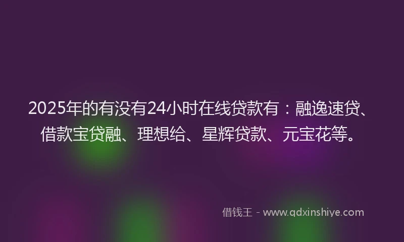 2025年的有没有24小时在线贷款有：融逸速贷、借款宝贷融、理想给、星辉贷款、元宝花等。