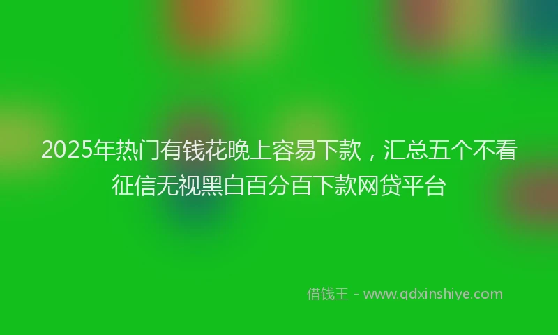 2025年热门有钱花晚上容易下款，汇总五个不看征信无视黑白百分百下款网贷平台