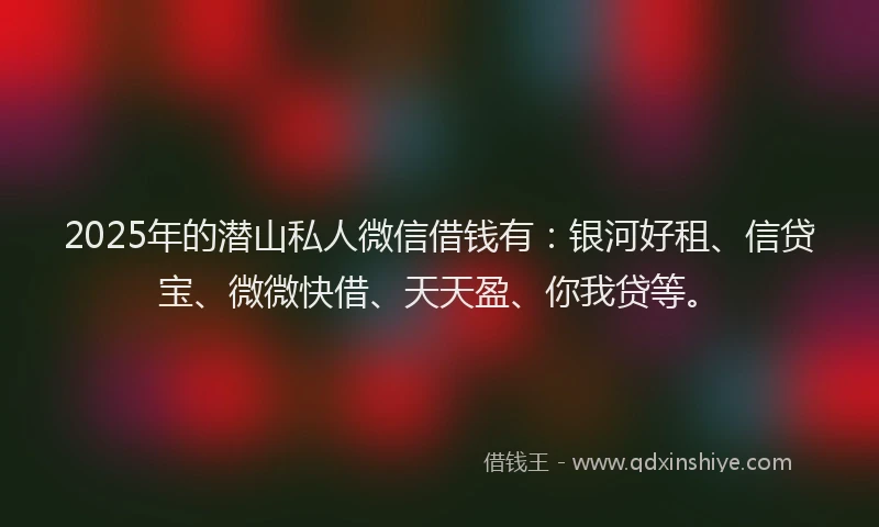 2025年的潜山私人微信借钱有：银河好租、信贷宝、微微快借、天天盈、你我贷等。