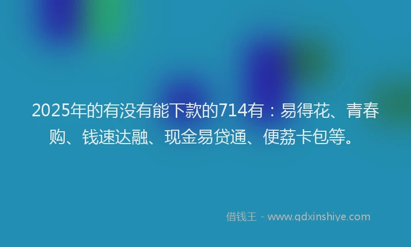 2025年的有没有能下款的714有：易得花、青春购、钱速达融、现金易贷通、便荔卡包等。