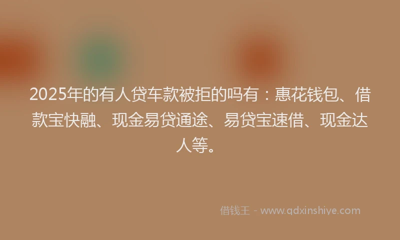 2025年的有人贷车款被拒的吗有：惠花钱包、借款宝快融、现金易贷通途、易贷宝速借、现金达人等。