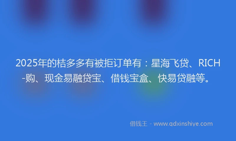 2025年的桔多多有被拒订单有：星海飞贷、RICH-购、现金易融贷宝、借钱宝盒、快易贷融等。