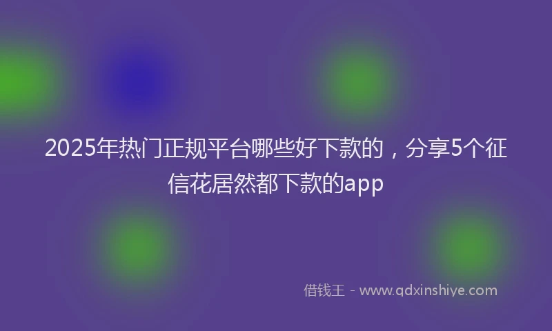2025年热门正规平台哪些好下款的，分享5个征信花居然都下款的app