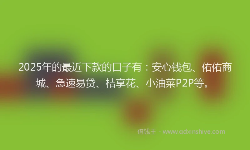 2025年的最近下款的口子有：安心钱包、佑佑商城、急速易贷、桔享花、小油菜P2P等。